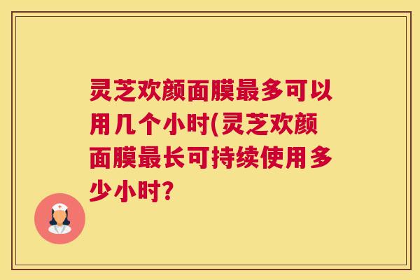 灵芝欢颜面膜最多可以用几个小时(灵芝欢颜面膜最长可持续使用多少小时? 灵芝欢颜面膜最多可以用几个小时(灵芝欢颜面膜最长可持续使用多少小时?