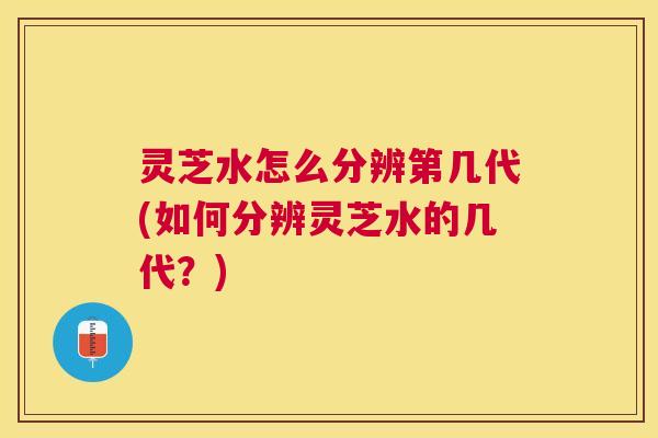 灵芝水怎么分辨第几代(如何分辨灵芝水的几代？)