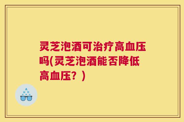 灵芝泡酒可治疗高血压吗(灵芝泡酒能否降低高血压?) 灵芝泡酒可治疗高血压吗(灵芝泡酒能否降低高血压?)
