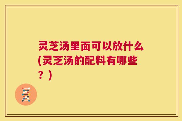灵芝汤里面可以放什么(灵芝汤的配料有哪些？)