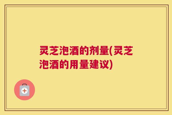灵芝泡酒的剂量(灵芝泡酒的用量建议) 灵芝泡酒的剂量(灵芝泡酒的用量建议)