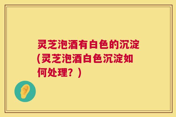 灵芝泡酒有白色的沉淀(灵芝泡酒白色沉淀如何处理？)