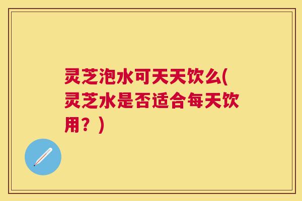 灵芝泡水可天天饮么(灵芝水是否适合每天饮用？)