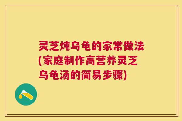 灵芝炖乌龟的家常做法(家庭制作高营养灵芝乌龟汤的简易步骤)
