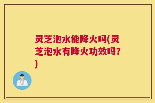 灵芝泡水能降火吗(灵芝泡水有降火功效吗？)