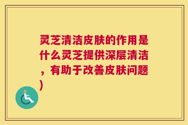灵芝清洁皮肤的作用是什么灵芝提供深层清洁,有助于改善皮肤问题) 灵芝清洁皮肤的作用是什么灵芝提供深层清洁,有助于改善皮肤问题)