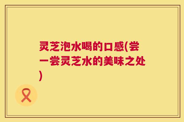 灵芝泡水喝的口感(尝一尝灵芝水的美味之处)