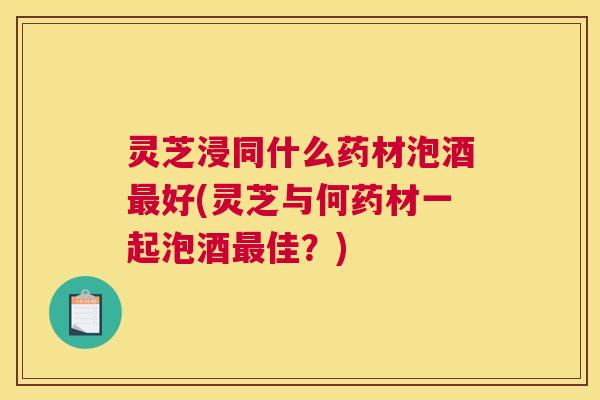 灵芝浸同什么药材泡酒最好(灵芝与何药材一起泡酒最佳？)