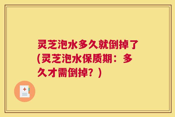 灵芝泡水多久就倒掉了(灵芝泡水保质期：多久才需倒掉？)