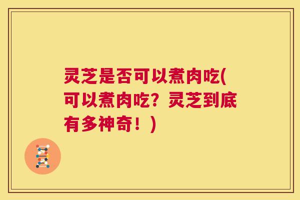 灵芝是否可以煮肉吃(可以煮肉吃？灵芝到底有多神奇！)