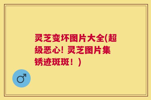 灵芝变坏图片大全(超级恶心! 灵芝图片集锈迹斑斑！)
