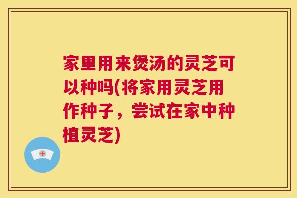 家里用来煲汤的灵芝可以种吗(将家用灵芝用作种子，尝试在家中种植灵芝)