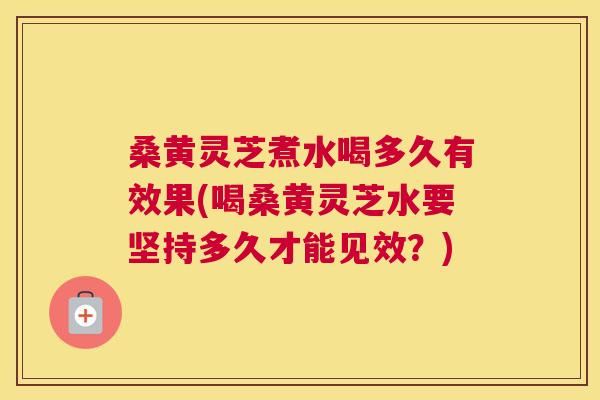 桑黄灵芝煮水喝多久有效果(喝桑黄灵芝水要坚持多久才能见效？)