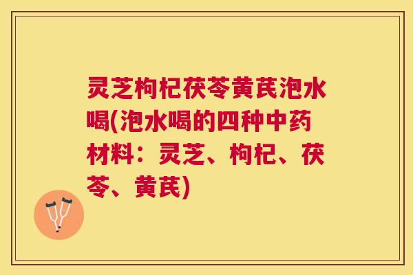 灵芝枸杞茯苓黄芪泡水喝(泡水喝的四种材料：灵芝、枸杞、茯苓、黄芪)