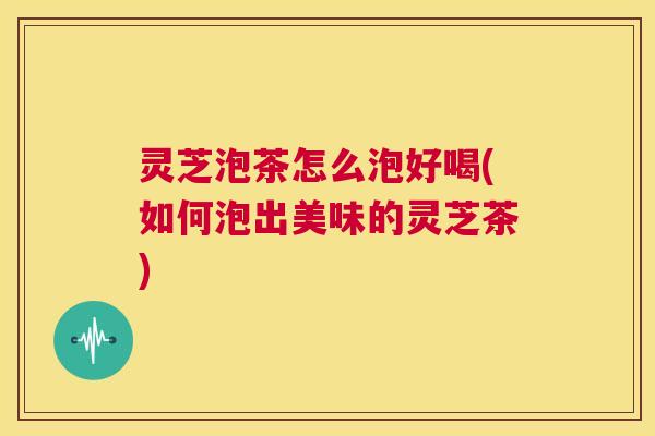 灵芝泡茶怎么泡好喝(如何泡出美味的灵芝茶)