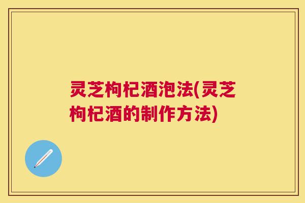 灵芝枸杞酒泡法(灵芝枸杞酒的制作方法)