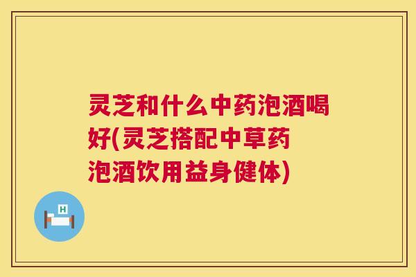 灵芝和什么泡酒喝好(灵芝搭配中草药 泡酒饮用益身健体)