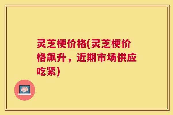 灵芝梗价格(灵芝梗价格飙升，近期市场供应吃紧)