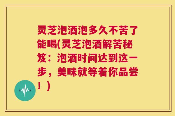 灵芝泡酒泡多久不苦了能喝(灵芝泡酒解苦秘笈：泡酒时间达到这一步，美味就等着你品尝！)