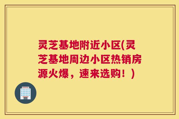 灵芝基地附近小区(灵芝基地周边小区热销房源火爆，速来选购！)