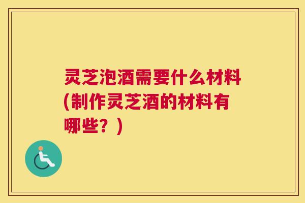 灵芝泡酒需要什么材料(制作灵芝酒的材料有哪些？)