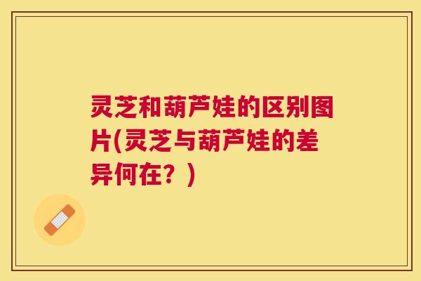 灵芝和葫芦娃的区别图片(灵芝与葫芦娃的差异何在？)