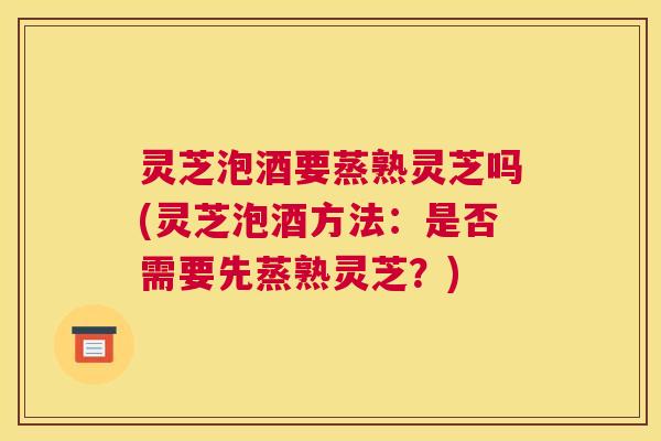 灵芝泡酒要蒸熟灵芝吗(灵芝泡酒方法：是否需要先蒸熟灵芝？)
