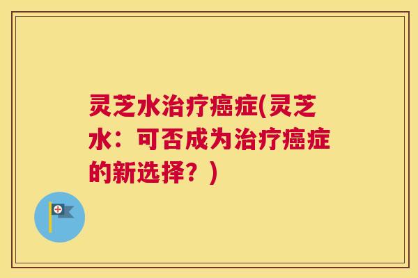 灵芝水治疗癌症(灵芝水：可否成为治疗癌症的新选择？)
