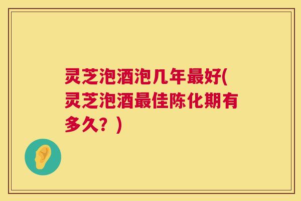 灵芝泡酒泡几年最好(灵芝泡酒最佳陈化期有多久？)