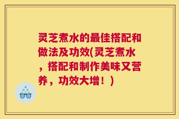 灵芝煮水的最佳搭配和做法及功效(灵芝煮水,搭配和制作美味又营养,功效大增!) 灵芝煮水的最佳搭配和做法及功效(灵芝煮水,搭配和制作美味又营养,功效大增!)