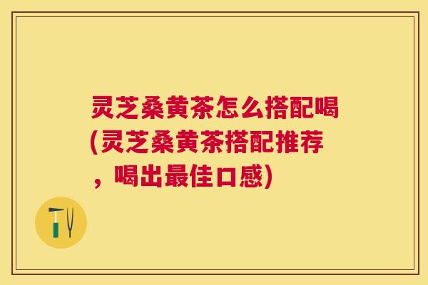 灵芝桑黄茶怎么搭配喝(灵芝桑黄茶搭配推荐，喝出最佳口感)