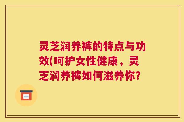 灵芝润养裤的特点与功效(呵护女性健康，灵芝润养裤如何滋养你？
