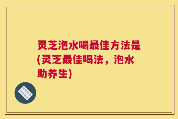 灵芝泡水喝最佳方法是(灵芝最佳喝法,泡水助养生) 灵芝泡水喝最佳方法是(灵芝最佳喝法,泡水助养生)