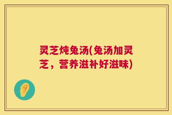灵芝炖兔汤(兔汤加灵芝，营养滋补好滋味)