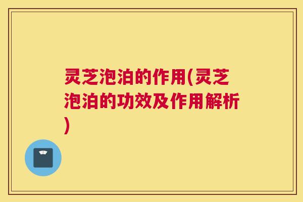灵芝泡泊的作用(灵芝泡泊的功效及作用解析)