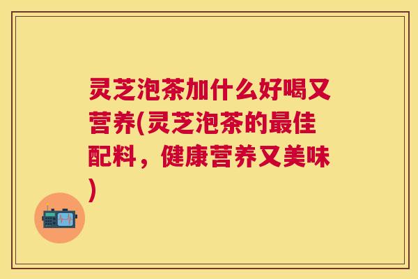 灵芝泡茶加什么好喝又营养(灵芝泡茶的佳配料，健康营养又美味)
