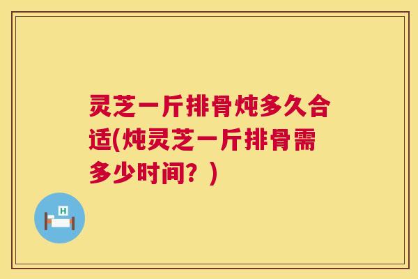 灵芝一斤排骨炖多久合适(炖灵芝一斤排骨需多少时间？)