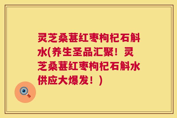 灵芝桑葚红枣枸杞石斛水(养生圣品汇聚！灵芝桑葚红枣枸杞石斛水供应大爆发！)