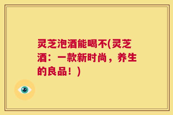 灵芝泡酒能喝不(灵芝酒：一款新时尚，养生的良品！)