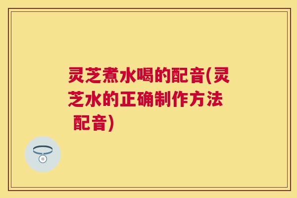 灵芝煮水喝的配音(灵芝水的正确制作方法 配音) 灵芝煮水喝的配音(灵芝水的正确制作方法 配音)