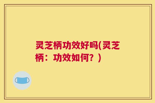灵芝柄功效好吗(灵芝柄：功效如何？)