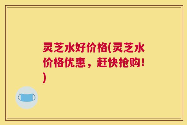 灵芝水好价格(灵芝水价格优惠,赶快抢购!) 灵芝水好价格(灵芝水价格优惠,赶快抢购!)