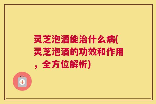 灵芝泡酒能什么(灵芝泡酒的功效和作用，全方位解析)