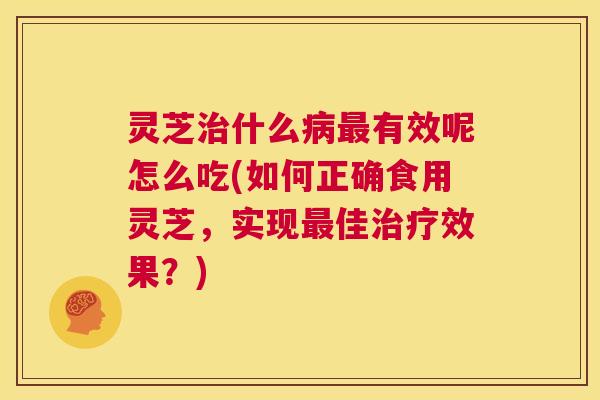 灵芝治什么病最有效呢怎么吃(如何正确食用灵芝，实现最佳治疗效果？)
