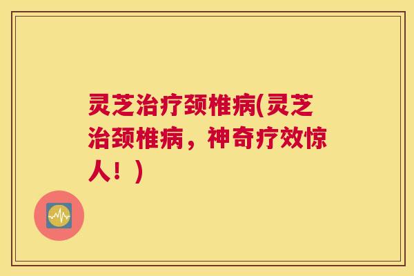 灵芝治疗颈椎病(灵芝治颈椎病,神奇疗效惊人!) 灵芝治疗颈椎病(灵芝治颈椎病,神奇疗效惊人!)