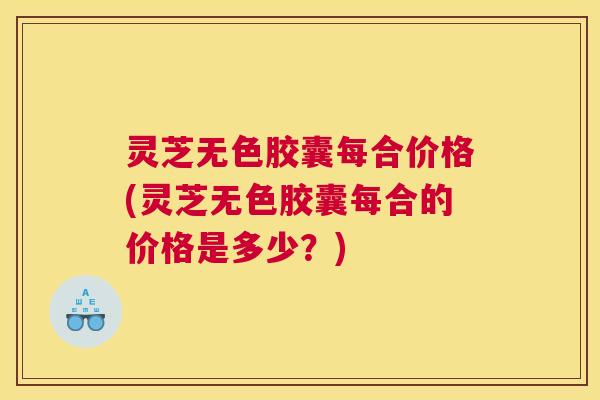 灵芝无色胶囊每合价格(灵芝无色胶囊每合的价格是多少?) 灵芝无色胶囊每合价格(灵芝无色胶囊每合的价格是多少?)