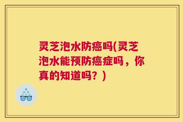 灵芝泡水防吗(灵芝泡水能症吗，你真的知道吗？)