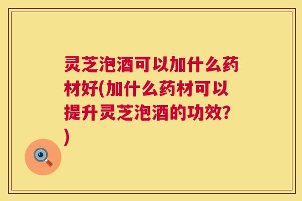 灵芝泡酒可以加什么药材好(加什么药材可以提升灵芝泡酒的功效？)