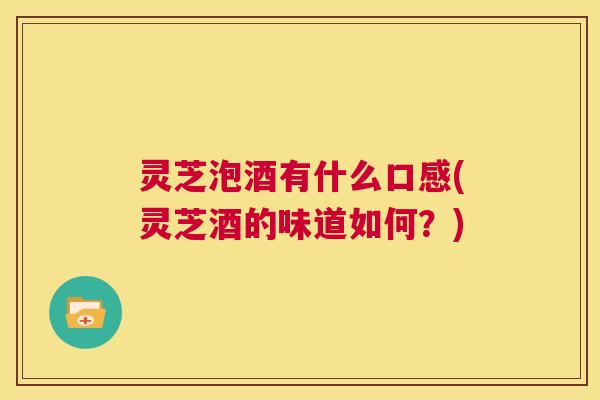 灵芝泡酒有什么口感(灵芝酒的味道如何?) 灵芝泡酒有什么口感(灵芝酒的味道如何?)