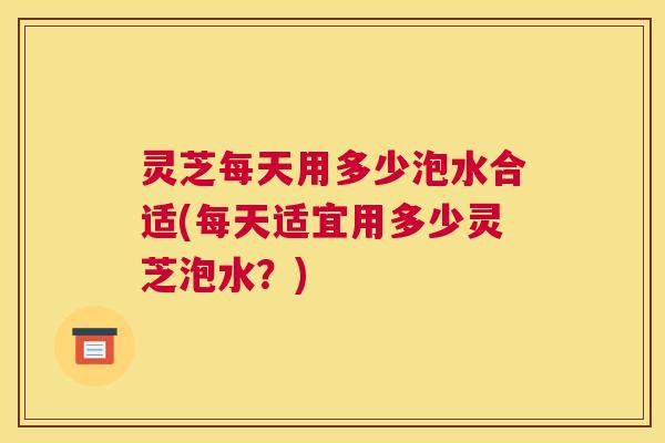 灵芝每天用多少泡水合适(每天适宜用多少灵芝泡水？)